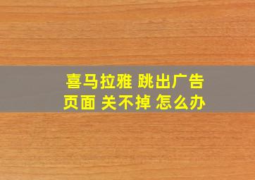 喜马拉雅 跳出广告页面 关不掉 怎么办